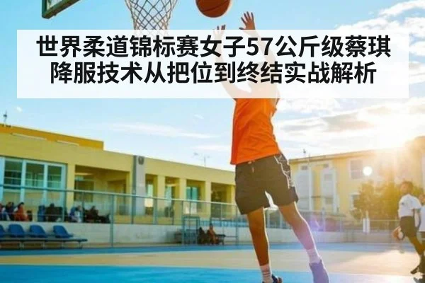 世界柔道锦标赛女子57公斤级蔡琪降服技术从把位到终结实战解析