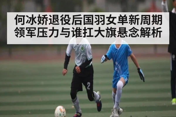 何冰娇退役后国羽女单新周期领军压力与谁扛大旗悬念解析