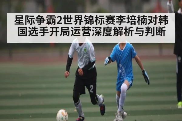 星际争霸2世界锦标赛李培楠对韩国选手开局运营深度解析与判断